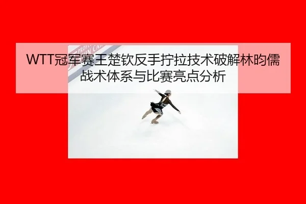 WTT冠军赛王楚钦反手拧拉技术破解林昀儒战术体系与比赛亮点分析 | Milan