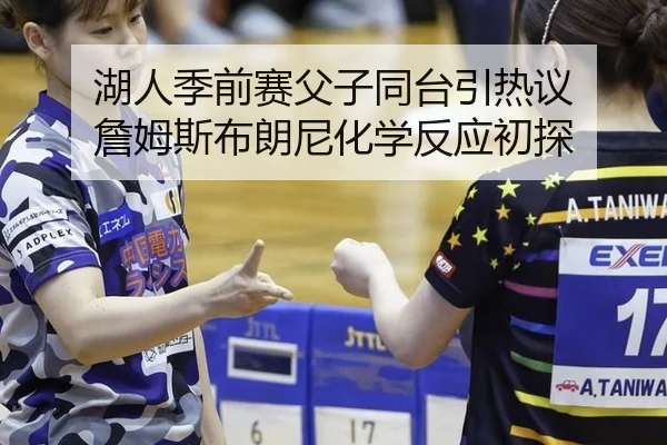 湖人季前赛父子同台引热议 詹姆斯布朗尼化学反应初探