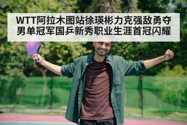 WTT阿拉木图站徐瑛彬力克强敌勇夺男单冠军国乒新秀职业生涯首冠闪耀