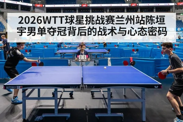 2026WTT球星挑战赛兰州站陈垣宇男单夺冠背后的战术与心态密码